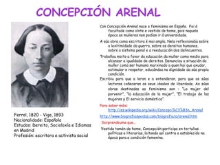 CONCEPCIÓN ARENAL
Con Concepción Arenal nace o feminismo en España. Foi á
facultade como oínte e vestida de home, pois naquela
época as mulleres non podían ir á universidade.
A súa obra como escritora é moi ampla. Nela reflexionaba sobre
a lexitimidade da guerra, sobre os dereitos humanos,
sobre o sistema penal e a reeducación dos delincuentes.
Traballou moito a favor da educación da muller como medio para
alcanzar a igualdade de dereitos. Denunciou a situación da
muller como ser humano marxinado a quen hai que axudar,
estimular e respetar, educándoa na dignidade da súa propia
condición.
Escribiu para que a leran e a entenderan, para que as súas
lectoras coñeceran os seus ideales de liberdade. As súas
obras destinadas ao feminismo son : “La mujer del
porvenir”, “la educación de la mujer”, “El trabajo de las
mujeres y El servicio doméstico”.
Para saber máis:
http://es.wikipedia.org/wiki/Concepci%C3%B3n_Arenal
http://www.biografiasyvidas.com/biografia/a/arenal.htm
Sorprendeume que...
Vestida tamén de home, Concepción participa en tertulias
políticas e literarias, loitando así contra o establecido na
época para a condición femenina.
Ferrol, 1820 - Vigo, 1893
Nacionalidade: Española
Estudos: Dereito, Socioloxía e Idiomas
en Madrid
Profesión: escritora e activista social
 