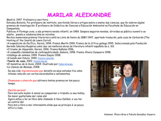 MARILAR ALEIXANDRE
Madrid, 1947. Profesora e escritora.
Estudou Bioloxía. Foi profesora de instituto, escribindo libros e artigos sobre o ensino das ciencias, que lle valeron algúns
premios de investigación. É profesora de Didáctica de Ciencias e Educación Ambiental na Facultade de Educación en
Compostela.
Publicou A Formiga coxa, a súa primeira novela infantil, en 1989. Despois seguiron novelas, dirixidas ao público xuvenil e ao
adulto, poesía e colaboracións en revistas.
Recibiu numerosos premios literarios e está na Lista de honra do IBBY 1997, apartado tradución, pola caza do Carbairán (The
Hunting of the Snark) de Lewis Carroll.
•A expedición do Pacífico, Xerais, 1994. Premio Merlín 1999, Premio de la Crítica gallega 1995. Seleccionada pola Fundación
Germán Sánchez Ruipérez unha das cen mellores obras da literatura infantil española do s. XX.
•O trasno de Alqueidón, Xerais, 1996. Premio Rañolas 1996.
•A compañía clandestina de contrapublicidade, Galaxia, 1998. Premio Álvaro Cunqueiro 1998.
•Catálogo de velenos, 1999. Premio Esquío 1998.
•A banda sen futuro, 1999. Premio Lazarillo.
•Teoría do caos, 2001. Premio Xerais
•El monstruo de la lluvia, 2004. Ilustrado por Pablo Amargo.
•La Cabeza de Medusa, 2008.
Da súa vida impresionoume que durante os seus estudos tivo unha
intensa relación con certos escarabellos e saltamontes.
Chamoume a atención que obtivera tantos premios en tan pouco
tempo.
Opinión persoal:
Para min esta muller é xenial ao compaxinar o traballo co seu hobby.
De maior gustaríame ser coma ela!
Agora estou a ler un libro dela chamado A Vaca Caníbal, e vou ter
un control del.
Para min o libro e moi interesante aínda que ao principio é un pouco
difícil e lioso.
Alumnos: Álvaro Brea e Fabiola González Viqueira
 