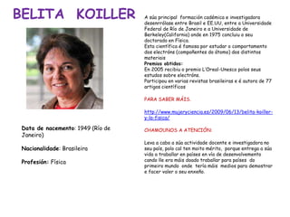 BELITA KOILLER
Data de nacemento: 1949 (Río de
Janeiro)
Nacionalidade: Brasileira
Profesión: Física
A súa principal formación cadémica e investigadora
desenrrólase entre Brasil e EE.UU, entre a Universidade
Federal de Río de Janeiro e a Universidade de
Berkeley(California) onde en 1975 concluiu o seu
doctorado en Física.
Esta científica é famosa por estudar o comportamento
dos electróns (compoñentes do átomo) dos distintos
materiais
Premios obtidos:
En 2005 recibiu o premio L’Oreal-Unesco polos seus
estudos sobre electróns.
Participou en varias revistas brasileiras e é autora de 77
artigos científicos
PARA SABER MÁIS.
http://www.mujeryciencia.es/2009/06/13/belita-koiller-
y-la-fisica/
CHAMOUNOS A ATENCIÓN:
Leva a cabo a súa actividade docente e investigadora no
seu país, polo cal ten moito mérito, porque entrega a súa
vida a traballar en países en vía de desenvolvemento
cando lle era máis doado traballar para países do
primeiro mundo onde tería máis medios para demostrar
e facer valer o seu enxeño.
 