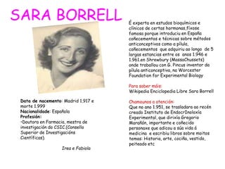 Data de nacemento: Madrid 1.917 e
morte 1.999
Nacionalidade: Española
Profesión:
•Doutora en Farmacia, mestra de
investigación do CSIC.(Consello
Superior de Investigacións
Científicas).
Irea e Fabiola
SARA BORRELL
 