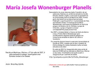 María Josefa Wonenburger Planells
Nacida en Montrove, Oleiros, o 17 de xuño de 1927, é
unha matemática galega, investigadora nos
Estados Unidos e en Canadá.
Autor: Brais Rey Calviño
Descendente de un pai alsaciano (pobo francés) e de nai
valenciana. Realizou os primeiros estudos na Coruña.
Estudou alemán e inglés. Licenciouse en matemáticas
na Universidade Central de Madrid en 1950. Formou
parte dos beneficiarios das primeiras bolsas
Fullbright, o que lle permitiu ir á universidade de Yale,
nos Estados Unidos. A investigación de María
Wonenburger centrouse principalmente na teoría de
grupos e na álxebra de Lie. Estudou o grupo de
rotacións, o grupo ortogonal e os seus
correspondentes grupo proxectivos.
No 2007 a Unidade Muller e Ciencia da Xunta de Galicia
creou o Premio María Wonenburger para
recoñecemento daquelas mulleres galegas con
traxectorias notables no ámbito da ciencia e
tecnoloxía.
Foi investida doutora honoris causa pola Universidade da
Coruña en 2010. o mesmo ano en que o Consello da
Cultura Galega lle rendeu homenaxe nunha xornada
adicada ao seu labor.
En xuño de 2012 foi inaugurada unha zona verde de
máis de 10 000 metros cadrados en Montrove, Oleiros
co seu nome. A matemática non puido acudir á
inauguración por cuestións de saúde.
http://gl.wikipedia.org/wiki/Mar%C3%ADa_Wonenburger
Chamoume a atención que esta muller tivera un premio co
seu nome.
 