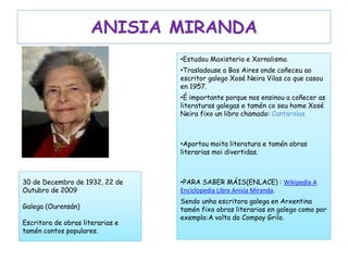 ANISIA MIRANDA
•Estudou Maxisterio e Xornalismo.
•Trasladouse a Bos Aires onde coñeceu ao
escritor galego Xosé Neira Vilas co que casou
en 1957.
•É importante porque nos ensinou a coñecer as
literaturas galegas e tamén co seu home Xosé
Neira fixo un libro chamado: Cantarolas.
•Aportou moita literatura e tamén obras
literarias moi divertidas.
•PARA SABER MÁIS(ENLACE) : Wikipedia A
Enciclopedia Libre Anisia Miranda.
Sendo unha escritora galega en Arxentina
tamén fixo obras literarias en galego como por
exemplo:A volta do Compay Grilo.
30 de Decembro de 1932, 22 de
Outubro de 2009
Galega (Ourensán)
Escritora de obras literarias e
tamén contos populares.
 