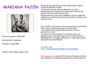 MARIANA PAJÓN
Graduouse de bacharelato no colexio Montemayor Sagrado
Corazón de Medellín en 2010.
Ten previsto estudar medicina deportiva nun futuro.
Mariana aprendeu a montar en bicicleta e participou na súa
primeira carreira cando tiña tres anos.
Algúns membros da súa familia opoñíanse á práctica deportiva
competitiva e animárona a practicar equitación e ximnasia, pero
sen moito éxito.
No ano 2000, con só 9 anos, obtivo en Arxentina o seu primeiro
título, nunha competencia na que foi a única muller.
Ten o apelativo da formiga atómica polo seu xeito tan
particular de correr.
Ten 14 son de títulos mundiais, 9 latinoamericanos e 10
panamericanos. O que máis lle gusta é o do título mundial en
Copenhage 2011, que gañou cunha lesión no cuádriceps, a pesar
das advertencias dos médicos.
Para saber máis:
http://es.wikipedia.org/wiki/Mariana_Paj%C3%B3n
Impresionounos que gañara 600 trofeos en 32 países sendo tan
nova. Ademáis é un exemplo de superación en cada campionato.
Data de nacemento: 10/10/1991
Nacionalidade: Colombiana
Profesión: ciclista BMX
Alumnos: Álvaro Brea e Sergio Arias
 