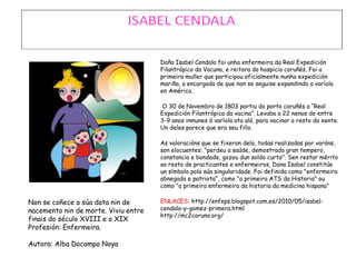 Non se coñece a súa data nin de
nacemento nin de morte. Viviu entre
finais do século XVIII e o XIX
Profesión: Enfermeira.
Autora: Alba Docampo Noya
Doña Isabel Cendala foi unha enfermeira da Real Expedición
Filantrópico da Vacuna, e reitora do hospicio coruñés. Foi a
primeira muller que participou oficialmente nunha expedición
mariña, a encargada de que non se seguise expandindo a varíola
en América.
O 30 de Novembro de 1803 partiu do porto coruñés a “Real
Expedición Filantrópica da vacina”. Levaba a 22 nenos de entre
3-9 anos inmunes á varíola ata aló, para vacinar o resto da xente.
Un deles parece que era seu fillo.
As valoracións que se fixeron dela, todas realizadas por varóns,
son elocuentes: "perdeu a saúde, demostrado gran tempero,
constancia e bondade, gozou dun soldo curto". Sen restar mérito
ao resto de practicantes e enfermeiros, Dona Isabel constitúe
un símbolo pola súa singularidade. Foi definida como "enfermeira
abnegada e patriota", como "a primeira ATS da Historia" ou
como "a primeira enfermeira da historia da medicina hispana"
ENLACES: http://enfeps.blogspot.com.es/2010/05/isabel-
cendala-y-gomez-primera.html
http://mc2coruna.org/
 