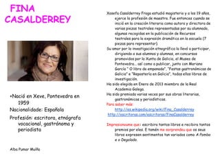 FINA
CASALDERREY
+Nació en Xeve, Pontevedra en
1959
Nacionalidade: Española
Profesión: escritora, etnógrafa
vocacional, gastrónoma y
periodista
Alba Pumar Muíño
Xosefa Casalderrey Fraga estudió magisterio y a los 19 años,
ejerce la profesión de maestra. Fue entonces cuando se
inició en la creación literaria como autora y directora de
varias piezas teatrales representadas por su alumnado,
algunas recogidas en la publicación de Recursos
teatrales para la expresión dramática en la escuela (7
piezas para representar).
Su amor por la investigación etnográfica la llevó a participar,
dirigiendo a sus alumnos y alumnas, en concursos
promovidos por la Xunta de Galicia, el Museo de
Pontevedra... así como a publicar, junto con Mariano
García “ O libro da empanada”, “Festas gastronómicas de
Galicia” e “Repostería en Galicia”, todos ellos libros de
investigación.
Ha sido elegida en Enero de 2013 miembro de la Real
Academia Galega.
Ha sido premiada varias veces por sus obras literarias,
gastronómicas y periodísticas.
Para saber más:
http://es.wikipedia.org/wiki/Fina_Casalderrey
http://escritoras.com/escritoras/FinaCasalderrey
Impresionoume que: escribira tantos libros e recibira tantos
premios por eles. E tamén me sorprendeu que os seus
libros expresen sentimentos tan variados como A Pomba
e o Degolado.
 