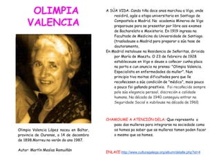 OLIMPIA
VALENCIA
A SÚA VIDA: Cando tiña doce anos marchou a Vigo, onde
residirá, agás a etapa universitaria en Santiago de
Compostela e Madrid. Na academia Minerva de Vigo
preparouse para se presentar por libre aos exames
de Bacharelato e Maxisterio. En 1919 ingresa na
Facultade de Medicina da Universidade de Santiago.
(trasladouse a Madrid para preparar a súa tese de
doutoramento,
En Madrid instalouse na Residencia de Señoritas, dirixida
por María de Maeztu. O 23 de febreiro de 1928
estableceuse en Vigo e deuse a coñecer cunha placa
na porta e cun anuncio na prensa: "Olimpia Valencia.
Especialista en enfermedades da muller". Nun
principio tivo moitas dificultades para que lle
recoñecesen a súa condición de "médico", mais pouco
a pouco foi gañando prestixio. Foi recoñecida sempre
pola súa elegancia persoal, discreción e calidade
humana. Na década de 1940 conseguiu entrar na
Seguridade Social e xubilouse na década de 1960.
CHAMOUME A ATENCIÓN DELA: Que representa o
paso das mulleres para integrarse na sociedade coma
os homes pa saber que as mulleres tamen poden facer
o mesmo que os homes.
ENLACE:http://www.culturagalega.org/album/detalle.php?id=4
Olimpia Valencia López naceu en Baltar,
provincia de Ourense, o 14 de decembro
de 1898.Morreu no verán do ano 1987.
Autor: Martín Mesías Remuiñán
 