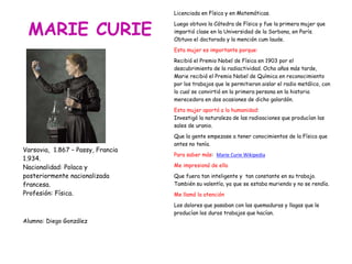 MARIE CURIE
Varsovia, 1.867 – Passy, Francia
1.934.
Nacionalidad: Polaca y
posteriormente nacionalizada
francesa.
Profesión: Física.
Alumno: Diego González
Licenciada en Física y en Matemáticas.
Luego obtuvo la Cátedra de Física y fue la primera mujer que
impartió clase en la Universidad de la Sorbona, en París.
Obtuvo el doctorado y la mención cum laude.
Esta mujer es importante porque:
Recibió el Premio Nobel de Física en 1903 por el
descubrimiento de la radiactividad. Ocho años más tarde,
Marie recibió el Premio Nobel de Química en reconocimiento
por los trabajos que le permitieron aislar el radio metálico, con
lo cual se convirtió en la primera persona en la historia
merecedora en dos ocasiones de dicho galardón.
Esta mujer aportó a la humanidad:
Investigó la naturaleza de las radioaciones que producían las
sales de uranio.
Que la gente empezase a tener conocimientos de la Física que
antes no tenía.
Para saber más: Marie Curie Wikipedia
Me impresionó de ella
Que fuera tan inteligente y tan constante en su trabajo.
También su valentía, ya que se estaba muriendo y no se rendía.
Me llamó la atención
Los dolores que pasaban con las quemaduras y llagas que le
producían los duros trabajos que hacían.
 