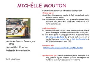 MICHÈLLE MOUTON
Nacida en Grasse, Francia, en
1951
Nacionalidad. Francesa
Profesión: Pilota de rally
Bertín López Ramas
Pilota francesa de rally, ya retirada de la competición.
Os seus logros:
Compitió en el Campeonato mundial de Rally, donde logró cuatro
victorias y nueve podios.
Fue subcampeona del mundo en 1982, y resultó quinta en 1983 y
octava en 1981, en los tres casos como piloto oficial de la
marca alemana Audi.
A súa importancia:
Es considerada la más exitosa y más famosa pilota de rally de
todos los tiempos, así como del automovilismo en conjunto.
En 1975 formó parte de un equipo femenino de carreras en las
24 Horas de Le Mans. Su primera participación en el
mundial fue como copiloto2 en el Rally de Montecarlo de
1973, hecho que repetiría en 1975.
Para saber más:
http://es.wikipedia.org/wiki/Mich%C3%A8le_Mouton
Me impresiono que: fuera la primera mujer en participar en el
rally, ganando algunas carreras y siendo subcampeona del
mundo. Es un ejemplo de superacion y valentía.
 