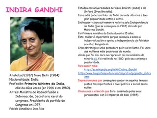 INDIRA GANDHI
Allahabad (1917) Nova Delhi (1984)
Nacionalidade: India
Profesión: Primeira Ministra da India,
elixida dúas veces (en 1966 e en 1980).
Antes: Ministra de Radiodifusión e
Información, Secretaria xeral do
congreso, Presidenta do partido do
Congreso en 1957.
Fabiola González e Irea Ríos
Estudou nas universidades de Visva-Bharati (India) e de
Oxford (Gran Bretaña).
Foi a máis poderosa líder da India durante décadas e tivo
gran popularidade entre a xente.
Indira participou activamente na loita pola Independencia
da India (que se conseguiu en 1947) dirixida por
Mahatma Gandhi.
Foi Primera ministra da India durante 15 años.
Esta muller é importante porque conduciu a India á
industrialización e apoiou a independencia de Pakistán
oriental, Bangladesh.
Gran estratega e unha pensadora política brillante. Foi unha
das mulleres máis poderosas do mundo.
Aínda que foi moi dura na represión do nacionalismo da
minoría sij, foi reelixida no 1980, polo seu carisma e
popularidade.
Para saber máis:
http://es.wikipedia.org/wiki/Indira_Gandhi
http://www.biografiasyvidas.com/biografia/g/gandhi_indira
.htm
Impresionounos que conseguise acadar en aqueles tempos
postos tan importantes a nivel político e social sendo
muller.
Chamounos a atención que fora asasinada polos seus
gardacostas con 31 impactos de bala (1984).
 