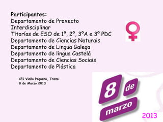 2013
Participantes:
Departamento de Proxecto
Interdisciplinar
Titorías de ESO de 1º, 2º, 3ºA e 3º PDC
Departamento de Ciencias Naturais
Departamento de Lingua Galega
Departamento de lingua Castelá
Departamento de Ciencias Sociais
Departamento de Plástica
CPI Viaño Pequeno, Trazo
8 de Marzo 2013
 