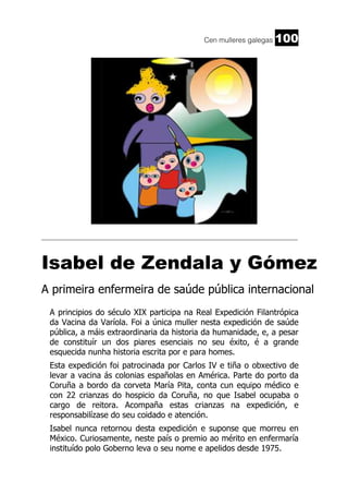 Cen mulleres galegas

100

_________________________________________________________________________

Isabel de Zendala y Gómez
A primeira enfermeira de saúde pública internacional
A principios do século XIX participa na Real Expedición Filantrópica
da Vacina da Varíola. Foi a única muller nesta expedición de saúde
pública, a máis extraordinaria da historia da humanidade, e, a pesar
de constituír un dos piares esenciais no seu éxito, é a grande
esquecida nunha historia escrita por e para homes.
Esta expedición foi patrocinada por Carlos IV e tiña o obxectivo de
levar a vacina ás colonias españolas en América. Parte do porto da
Coruña a bordo da corveta María Pita, conta cun equipo médico e
con 22 crianzas do hospicio da Coruña, no que Isabel ocupaba o
cargo de reitora. Acompaña estas crianzas na expedición, e
responsabilízase do seu coidado e atención.
Isabel nunca retornou desta expedición e suponse que morreu en
México. Curiosamente, neste país o premio ao mérito en enfermaría
instituído polo Goberno leva o seu nome e apelidos desde 1975.

 