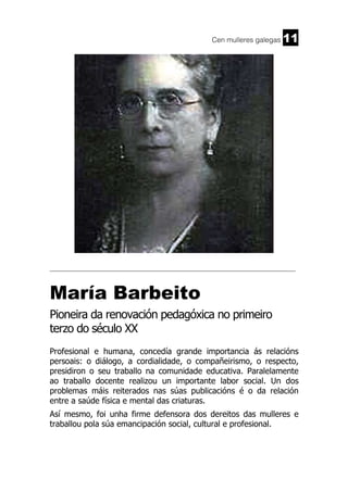Cen mulleres galegas

11

______________________________________________________________________

María Barbeito
Pioneira da renovación pedagóxica no primeiro
terzo do século XX
Profesional e humana, concedía grande importancia ás relacións
persoais: o diálogo, a cordialidade, o compañeirismo, o respecto,
presidiron o seu traballo na comunidade educativa. Paralelamente
ao traballo docente realizou un importante labor social. Un dos
problemas máis reiterados nas súas publicacións é o da relación
entre a saúde física e mental das criaturas.
Así mesmo, foi unha firme defensora dos dereitos das mulleres e
traballou pola súa emancipación social, cultural e profesional.

 