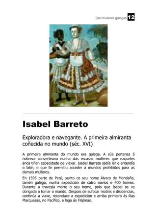 Cen mulleres galegas

12

______________________________________________________________________

Isabel Barreto
Exploradora e navegante. A primeira almiranta
coñecida no mundo (séc. XVI)
A primeira almiranta do mundo era galega. A súa pertenza á
nobreza converteuna nunha das escasas mulleres que naqueles
anos tiñan capacidade de viaxar. Isabel Barreto sabía ler e entendía
o latín, o que lle permitiu acceder a mundos prohibidos para as
demais mulleres.
En 1595 parte de Perú, xunto co seu home Álvaro de Mendaña,
tamén galego, nunha expedición de catro navíos e 400 homes.
Durante a travesía morre o seu home, polo que Isabel se ve
obrigada a tomar o mando. Despois de sufocar motíns e disidencias,
continúa a viaxe, reconduce a expedición e arriba primeiro ás illas
Marquesas, no Pacífico, e logo ás Filipinas.

 