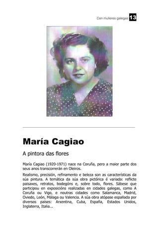 Cen mulleres galegas

13

______________________________________________________________________

María Cagiao
A pintora das flores
María Cagiao (1920-1971) nace na Coruña, pero a maior parte dos
seus anos transcorrerán en Oleiros.
Realismo, precisión, refinamento e beleza son as características da
súa pintura. A temática da súa obra pictórica é variada: reflicte
paisaxes, retratos, bodegóns e, sobre todo, flores. Sábese que
participou en exposicións realizadas en cidades galegas, como A
Coruña ou Vigo, e noutras cidades como Salamanca, Madrid,
Oviedo, León, Málaga ou Valencia. A súa obra atópase espallada por
diversos países: Arxentina, Cuba, España, Estados Unidos,
Inglaterra, Italia...

 