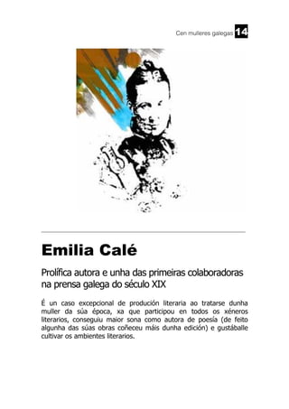 Cen mulleres galegas

14

______________________________________________________________________

Emilia Calé
Prolífica autora e unha das primeiras colaboradoras
na prensa galega do século XIX
É un caso excepcional de produción literaria ao tratarse dunha
muller da súa época, xa que participou en todos os xéneros
literarios, conseguiu maior sona como autora de poesía (de feito
algunha das súas obras coñeceu máis dunha edición) e gustáballe
cultivar os ambientes literarios.

 