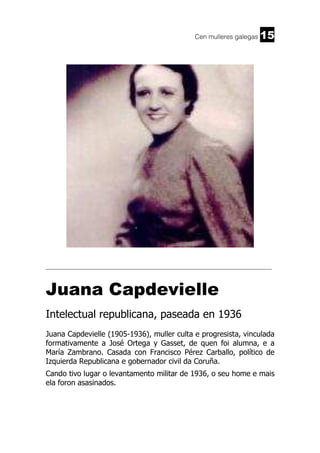 Cen mulleres galegas

15

______________________________________________________________________

Juana Capdevielle
Intelectual republicana, paseada en 1936
Juana Capdevielle (1905-1936), muller culta e progresista, vinculada
formativamente a José Ortega y Gasset, de quen foi alumna, e a
María Zambrano. Casada con Francisco Pérez Carballo, político de
Izquierda Republicana e gobernador civil da Coruña.
Cando tivo lugar o levantamento militar de 1936, o seu home e mais
ela foron asasinados.

 