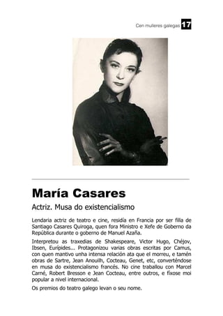 Cen mulleres galegas

17

______________________________________________________________________

María Casares
Actriz. Musa do existencialismo
Lendaria actriz de teatro e cine, residía en Francia por ser filla de
Santiago Casares Quiroga, quen fora Ministro e Xefe de Goberno da
República durante o goberno de Manuel Azaña.
Interpretou as traxedias de Shakespeare, Victor Hugo, Chéjov,
Ibsen, Eurípides... Protagonizou varias obras escritas por Camus,
con quen mantivo unha intensa relación ata que el morreu, e tamén
obras de Sartre, Jean Anouilh, Cocteau, Genet, etc, converténdose
en musa do existencialismo francés. No cine traballou con Marcel
Carné, Robert Bresson e Jean Cocteau, entre outros, e fíxose moi
popular a nivel internacional.
Os premios do teatro galego levan o seu nome.

 