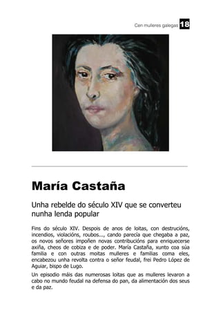 Cen mulleres galegas

18

______________________________________________________________________

María Castaña
Unha rebelde do século XIV que se converteu
nunha lenda popular
Fins do século XIV. Despois de anos de loitas, con destrucións,
incendios, violacións, roubos..., cando parecía que chegaba a paz,
os novos señores impoñen novas contribucións para enriquecerse
axiña, cheos de cobiza e de poder. María Castaña, xunto coa súa
familia e con outras moitas mulleres e familias coma eles,
encabezou unha revolta contra o señor feudal, frei Pedro López de
Aguiar, bispo de Lugo.
Un episodio máis das numerosas loitas que as mulleres levaron a
cabo no mundo feudal na defensa do pan, da alimentación dos seus
e da paz.

 