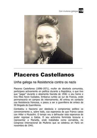Cen mulleres galegas

19

______________________________________________________________________

Placeres Castellanos
Unha galega na Resistencia contra os nazis
Placeres Castellanos (1896-1971), muller de ideoloxía comunista,
participara activamente en política durante a República, o que tivo
que “pagar” durante o alzamento fascista de 1936: o seu home e
tres fillos foron fusilados. Embarca rumbo ao sur de Francia, onde
permanecería en campos de internamento. Alí entrou en contacto
coa Resistencia francesa, e pasou a ser a guerrilleira de enlace da
III Brigada de Guerrilleiros.
Combateu o fascismo por ideoloxía e compromiso político co
convencemento e, sobre todo, coa esperanza de que Franco caese
con Hitler e Mussolini. O tempo veu a defraudar esta esperanza de
poder regresar a Galiza. O seu activismo feminista levouna a
representar a Marsella, onde traballaba como xornalista, no
Congreso Internacional de Mulleres que se celebrou en París en
novembro de 1945.

 