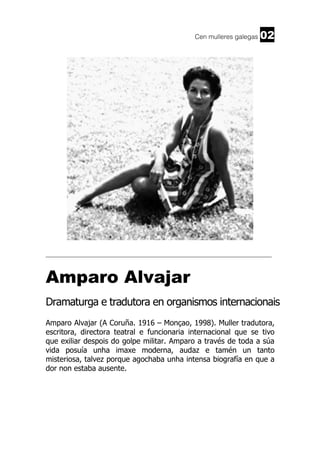 Cen mulleres galegas

02

______________________________________________________________________

Amparo Alvajar
Dramaturga e tradutora en organismos internacionais
Amparo Alvajar (A Coruña. 1916 – Monçao, 1998). Muller tradutora,
escritora, directora teatral e funcionaria internacional que se tivo
que exiliar despois do golpe militar. Amparo a través de toda a súa
vida posuía unha imaxe moderna, audaz e tamén un tanto
misteriosa, talvez porque agochaba unha intensa biografía en que a
dor non estaba ausente.

 