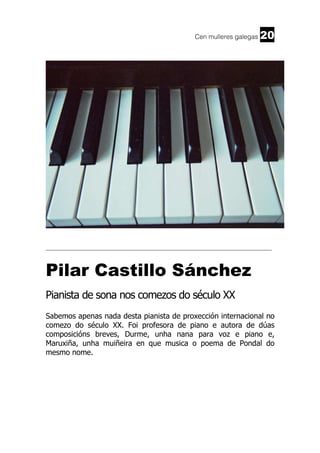 Cen mulleres galegas

20

______________________________________________________________________

Pilar Castillo Sánchez
Pianista de sona nos comezos do século XX
Sabemos apenas nada desta pianista de proxección internacional no
comezo do século XX. Foi profesora de piano e autora de dúas
composicións breves, Durme, unha nana para voz e piano e,
Maruxiña, unha muiñeira en que musica o poema de Pondal do
mesmo nome.

 