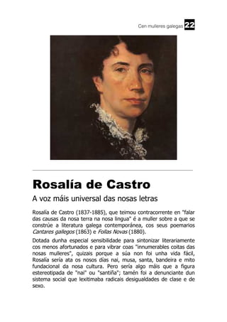 Cen mulleres galegas

22

______________________________________________________________________

Rosalía de Castro
A voz máis universal das nosas letras
Rosalía de Castro (1837-1885), que teimou contracorrente en "falar
das causas da nosa terra na nosa lingua" é a muller sobre a que se
constrúe a literatura galega contemporánea, cos seus poemarios
Cantares gallegos (1863) e Follas Novas (1880).
Dotada dunha especial sensibilidade para sintonizar literariamente
cos menos afortunados e para vibrar coas "innumerables coitas das
nosas mulleres", quizais porque a súa non foi unha vida fácil,
Rosalía sería ata os nosos días nai, musa, santa, bandeira e mito
fundacional da nosa cultura. Pero sería algo máis que a figura
estereotipada de "nai" ou "santiña"; tamén foi a denunciante dun
sistema social que lexitimaba radicais desigualdades de clase e de
sexo.

 