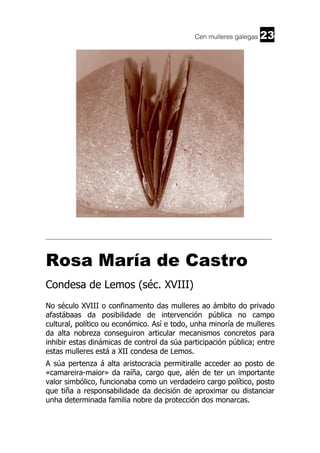 Cen mulleres galegas

23

______________________________________________________________________

Rosa María de Castro
Condesa de Lemos (séc. XVIII)
No século XVIII o confinamento das mulleres ao ámbito do privado
afastábaas da posibilidade de intervención pública no campo
cultural, político ou económico. Así e todo, unha minoría de mulleres
da alta nobreza conseguiron articular mecanismos concretos para
inhibir estas dinámicas de control da súa participación pública; entre
estas mulleres está a XII condesa de Lemos.
A súa pertenza á alta aristocracia permitiralle acceder ao posto de
«camareira-maior» da raíña, cargo que, alén de ter un importante
valor simbólico, funcionaba como un verdadeiro cargo político, posto
que tiña a responsabilidade da decisión de aproximar ou distanciar
unha determinada familia nobre da protección dos monarcas.

 
