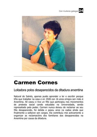 Cen mulleres galegas

24

______________________________________________________________________

Carmen Cornes
Loitadora polos desaparecidos da ditadura arxentina
Natural do Salnés, apenas puido aprender a ler e escribir porque
tiña que traballar na casa e en 1928 con 16 anos emigra sen máis á
Arxentina. Alí casou e tivo un fillo que participou nos movementos
de protesta social cando estudaba na Universidade, sendo
represaliado polo poder. Carmen nunca deixou de reclamar ao seu
fillo desaparecido, foi detida e pasou anos na cadea aínda que
finalmente a soltaron sen cargos. Ela contribuíu moi activamente a
organizar as reclamacións dos familiares dos desaparecidos na
Arxentina por causa da ditadura.

 