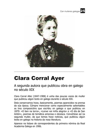Cen mulleres galegas

25

______________________________________________________________________

Clara Corral Ayer
A segunda autora que publicou obra en galego
no século XIX
Clara Corral Aller (1847-1908) é unha das poucas voces de muller
que publicou algún texto en galego durante o século XIX.
Dela conservamos hoxe, basicamente, poemas aparecidos na prensa
da súa época. Cómpre mencionar como especialmente salientables
as tres composicións que escribiu en galego e que publicou en
1879: «O ben na terra», «Lonxe vai miña alegría» e «O día de San
Antón», poemas de temática amorosa e elexíaca. Convértese así na
segunda muller, da que temos hoxe noticias, que publicou algún
texto en galego na historia da nosa literatura.
Aparece na listaxe de correspondentes da primeira nómina da Real
Academia Galega en 1906.

 
