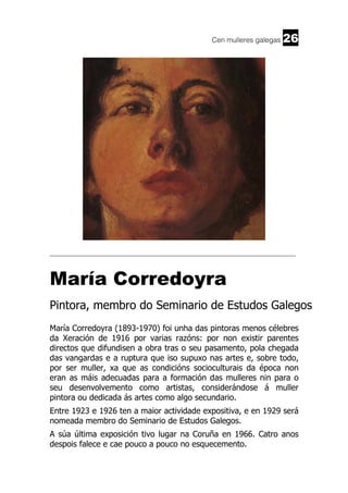 Cen mulleres galegas

26

______________________________________________________________________

María Corredoyra
Pintora, membro do Seminario de Estudos Galegos
María Corredoyra (1893-1970) foi unha das pintoras menos célebres
da Xeración de 1916 por varias razóns: por non existir parentes
directos que difundisen a obra tras o seu pasamento, pola chegada
das vangardas e a ruptura que iso supuxo nas artes e, sobre todo,
por ser muller, xa que as condicións socioculturais da época non
eran as máis adecuadas para a formación das mulleres nin para o
seu desenvolvemento como artistas, considerándose á muller
pintora ou dedicada ás artes como algo secundario.
Entre 1923 e 1926 ten a maior actividade expositiva, e en 1929 será
nomeada membro do Seminario de Estudos Galegos.
A súa última exposición tivo lugar na Coruña en 1966. Catro anos
despois falece e cae pouco a pouco no esquecemento.

 