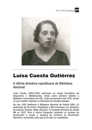 Cen mulleres galegas

27

______________________________________________________________________

Luísa Cuesta Gutiérrez
A última directora republicana da Biblioteca
Nacional
Luísa Cuesta (1892-1962) pertenceu ao Corpo Facultativo de
Arquiveiros e Bibliotecarios, tendo como primeiro destino a
Biblioteca Universitaria da USC, onde permanecerá ata 1930, tempo
no que mantén relacións co Seminario de Estudos Galegos.
No ano 1930 destínana á Biblioteca Nacional de Madrid (BN). Co
alzamento do 36 contra a República, a BN convértese nun obxectivo
da aviación fascista. Nesta situación, é nomeada directora da sitiada
BN en 1937. Pero a vitoria franquista comporta un proceso de
persecución e purga, e acúsana de contraria ao Movimiento
Nacional e comunista, polo que se lle abre un expediente.

 