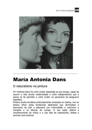 Cen mulleres galegas

28

______________________________________________________________________

María Antonia Dans
O naturalismo na pintura
M.ª Antonia Dans foi unha muller adiantada ao seu tempo, capaz de
asumir o reto dunha modernidade e unha independencia que a
penas se lle permitía a unha muller no panorama da posguerra
española.
Pintora dunha temática profundamente enraizada en Galicia, non se
deixou influír polas tendencias abstractas que dominaban o
panorama da arte e plasmará con inxenuidade e colorismo a
campiña e os labores do campo. O seu estilo obterá o
recoñecemento da crítica e a súa lista de exposicións, bolsas e
premios será extensa.

 