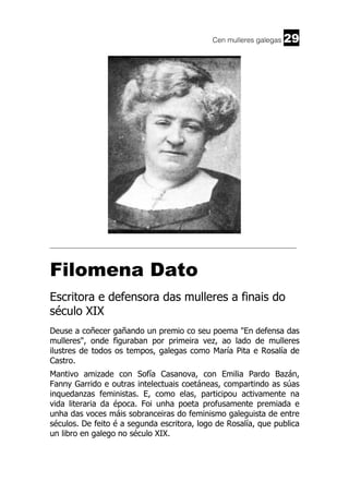 Cen mulleres galegas

29

______________________________________________________________________

Filomena Dato
Escritora e defensora das mulleres a finais do
século XIX
Deuse a coñecer gañando un premio co seu poema "En defensa das
mulleres", onde figuraban por primeira vez, ao lado de mulleres
ilustres de todos os tempos, galegas como María Pita e Rosalía de
Castro.
Mantivo amizade con Sofía Casanova, con Emilia Pardo Bazán,
Fanny Garrido e outras intelectuais coetáneas, compartindo as súas
inquedanzas feministas. E, como elas, participou activamente na
vida literaria da época. Foi unha poeta profusamente premiada e
unha das voces máis sobranceiras do feminismo galeguista de entre
séculos. De feito é a segunda escritora, logo de Rosalía, que publica
un libro en galego no século XIX.

 