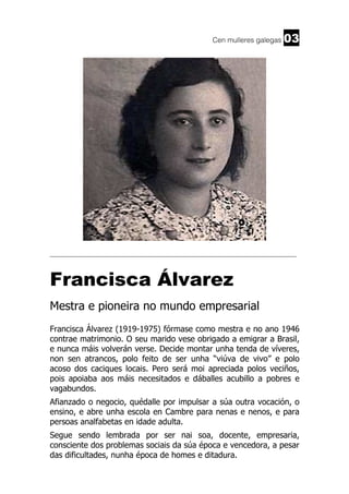 Cen mulleres galegas

03

______________________________________________________________________

Francisca Álvarez
Mestra e pioneira no mundo empresarial
Francisca Álvarez (1919-1975) fórmase como mestra e no ano 1946
contrae matrimonio. O seu marido vese obrigado a emigrar a Brasil,
e nunca máis volverán verse. Decide montar unha tenda de víveres,
non sen atrancos, polo feito de ser unha “viúva de vivo” e polo
acoso dos caciques locais. Pero será moi apreciada polos veciños,
pois apoiaba aos máis necesitados e dáballes acubillo a pobres e
vagabundos.
Afianzado o negocio, quédalle por impulsar a súa outra vocación, o
ensino, e abre unha escola en Cambre para nenas e nenos, e para
persoas analfabetas en idade adulta.
Segue sendo lembrada por ser nai soa, docente, empresaria,
consciente dos problemas sociais da súa época e vencedora, a pesar
das dificultades, nunha época de homes e ditadura.

 