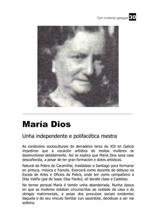 Cen mulleres galegas

30

______________________________________________________________________

María Dios
Unha independente e polifacética mestra
As condicións socioculturais do derradeiro terzo do XIX en Galicia
impediron que a vocación artística de moitas mulleres se
desenvolvese debidamente. Así se explica que María Dios sexa case
descoñecida, a pesar de ter gran formación e dotes artísticas.
Natural da Pobra do Caramiñal, trasládase a Santiago para formarse
en pintura, música e francés. Exercerá como docente de debuxo na
Escola de Artes e Oficios da Pobra, onde ten como compañeiro a
Díaz Valiño (pai de Isaac Díaz Pardo); alí daralle clase a Castelao.
No terreo persoal María é tamén unha abandeirada. Nunha época
en que as mulleres estaban circunscritas ao coidado da casa e ás
obrigas matrimoniais, a pesar dos prexuízos sociais existentes
daquela e do seu vínculo familiar cun sacerdote, decidiuse a ser nai
solteira.

 