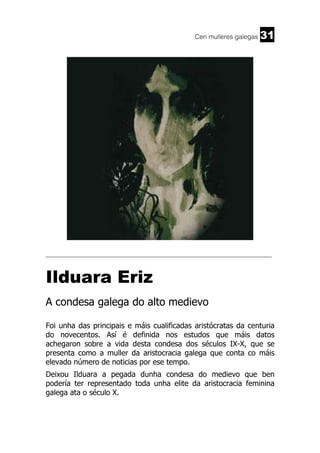 Cen mulleres galegas

31

______________________________________________________________________

Ilduara Eriz
A condesa galega do alto medievo
Foi unha das principais e máis cualificadas aristócratas da centuria
do novecentos. Así é definida nos estudos que máis datos
achegaron sobre a vida desta condesa dos séculos IX-X, que se
presenta como a muller da aristocracia galega que conta co máis
elevado número de noticias por ese tempo.
Deixou Ilduara a pegada dunha condesa do medievo que ben
podería ter representado toda unha elite da aristocracia feminina
galega ata o século X.

 