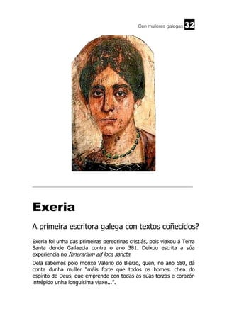 Cen mulleres galegas

32

______________________________________________________________________

Exeria
A primeira escritora galega con textos coñecidos?
Exeria foi unha das primeiras peregrinas cristiás, pois viaxou á Terra
Santa dende Gallaecia contra o ano 381. Deixou escrita a súa
experiencia no Itinerarium ad loca sancta.
Dela sabemos polo monxe Valerio do Bierzo, quen, no ano 680, dá
conta dunha muller “máis forte que todos os homes, chea do
espírito de Deus, que emprende con todas as súas forzas e corazón
intrépido unha longuísima viaxe...”.

 