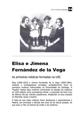 Cen mulleres galegas

34

______________________________________________________________________

Elisa e Jimena
Fernández de la Vega
As primeiras médicas formadas na USC
Elisa (1895-1933) e Jimena Fernández de la Vega (1895-1984),
médicas e investigadoras xemelgas, probablemente foron as
primeiras mulleres matriculadas na Universidade de Santiago. A
“fazaña” destas dúas mulleres culminando os estudos de medicina
en 1919 obtería unha recompensa oficial: a concesión da Gran Cruz
de Alfonso XII por méritos académicos. Ampliarían os seus estudos
en Alemaña, Suíza e Austria.
O feito de que estas médicas fosen doutorarse e especializarse a
Madrid, sen principiar a década dos anos 20 do século pasado, fai
que sexa un fito na historia da muller e da medicina.

 