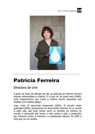 Cen mulleres galegas

35

______________________________________________________________________

Patricia Ferreira
Directora de cine
A partir de finais da década dos 90, as películas de Patricia Ferreira
estarán ambientadas en Galicia. É o caso de Sé quién eres (2000),
unha longametraxe que conta a historia dunha psiquiatra que
traballa nun hospital galego.
Logo virían El alquimista impaciente (2002), El secreto mejor
guardado (2004), pertencente ao documental colectivo En el mundo
a cada rato, que trata temas como os dereitos da infancia no
mundo, a educación das nenas, a loita contra a sida, a protección
dos menores contra a violencia e a explotación laboral. Do 2005 é

Para que no me olvides.

 