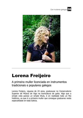 Cen mulleres galegas

36

______________________________________________________________________

Lorena Freijeiro
A primeira muller licenciada en instrumentos
tradicionais e populares galegos
Lorena Freijero, viguesa de 24 anos, graduouse no Conservatorio
Superior de Música de Vigo na licenciatura de gaita. Algo que a
simple vista parece un simple título, é en realidade todo un fito
histórico, xa que é a primeira muller que consegue graduarse nesta
especialidade en toda Galicia.

 