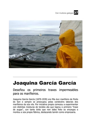 Cen mulleres galegas

37

______________________________________________________________________

Joaquina García García
Deseñou os primeiros traxes impermeables
para os mariñeiros.
Joaquina García García (1879-1939) era filla dun mariñeiro de Porto
do Son e sempre se preocupou polas condicións laborais dos
mariñeiros da súa vila. Por iniciativa propia comezou a experimentar
con distintas mesturas de tecidos ata que logrou o primeiro "traxe
de augas", con tanto éxito que non daba feito os encargos e
montou a súa propia fábrica, destacando tamén como empresaria.

 