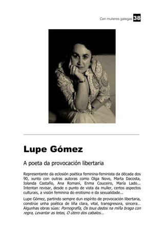 Cen mulleres galegas

38

______________________________________________________________________

Lupe Gómez
A poeta da provocación libertaria
Representante da eclosión poética feminina-feminista da década dos
90, xunto con outras autoras como Olga Novo, Marta Dacosta,
Iolanda Castaño, Ana Romaní, Enma Couceiro, María Lado...
Intentan revisar, desde o punto de vista da muller, certos aspectos
culturais, a visión feminina do erotismo e da sexualidade...
Lupe Gómez, partindo sempre dun espírito de provocación libertaria,
constrúe unha poética de liña clara, vital, transgresora, sincera…
Algunhas obras súas: Pornografía, Os teus dedos na miña braga con

regra, Levantar as tetas, O útero dos cabalos...

 