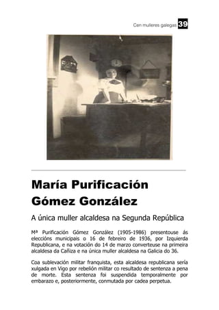 Cen mulleres galegas

39

______________________________________________________________________

María Purificación
Gómez González
A única muller alcaldesa na Segunda República
Mª Purificación Gómez González (1905-1986) presentouse ás
eleccións municipais o 16 de febreiro de 1936, por Izquierda
Republicana, e na votación do 14 de marzo converteuse na primeira
alcaldesa da Cañiza e na única muller alcaldesa na Galicia do 36.
Coa sublevación militar franquista, esta alcaldesa republicana sería
xulgada en Vigo por rebelión militar co resultado de sentenza a pena
de morte. Esta sentenza foi suspendida temporalmente por
embarazo e, posteriormente, conmutada por cadea perpetua.

 