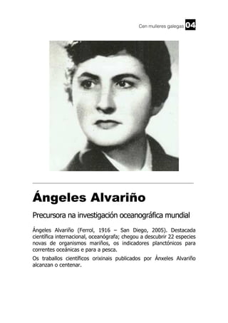 Cen mulleres galegas

04

______________________________________________________________________

Ángeles Alvariño
Precursora na investigación oceanográfica mundial
Ángeles Alvariño (Ferrol, 1916 – San Diego, 2005). Destacada
científica internacional, oceanógrafa; chegou a descubrir 22 especies
novas de organismos mariños, os indicadores planctónicos para
correntes oceánicas e para a pesca.
Os traballos científicos orixinais publicados por Ánxeles Alvariño
alcanzan o centenar.

 