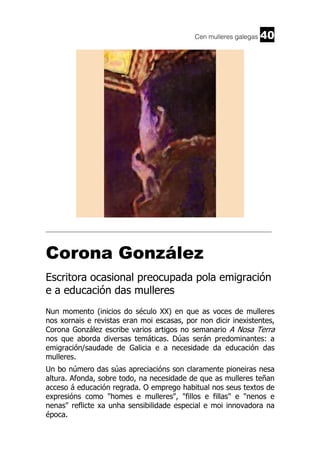 Cen mulleres galegas

40

______________________________________________________________________

Corona González
Escritora ocasional preocupada pola emigración
e a educación das mulleres
Nun momento (inicios do século XX) en que as voces de mulleres
nos xornais e revistas eran moi escasas, por non dicir inexistentes,
Corona González escribe varios artigos no semanario A Nosa Terra
nos que aborda diversas temáticas. Dúas serán predominantes: a
emigración/saudade de Galicia e a necesidade da educación das
mulleres.
Un bo número das súas apreciacións son claramente pioneiras nesa
altura. Afonda, sobre todo, na necesidade de que as mulleres teñan
acceso á educación regrada. O emprego habitual nos seus textos de
expresións como "homes e mulleres", "fillos e fillas" e "nenos e
nenas" reflicte xa unha sensibilidade especial e moi innovadora na
época.

 