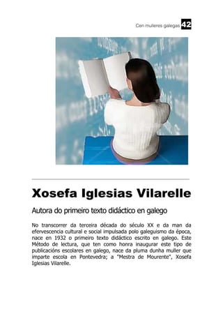 Cen mulleres galegas

42

______________________________________________________________________

Xosefa Iglesias Vilarelle
Autora do primeiro texto didáctico en galego
No transcorrer da terceira década do século XX e da man da
efervescencia cultural e social impulsada polo galeguismo da época,
nace en 1932 o primeiro texto didáctico escrito en galego. Este
Método de lectura, que ten como honra inaugurar este tipo de
publicacións escolares en galego, nace da pluma dunha muller que
imparte escola en Pontevedra; a "Mestra de Mourente", Xosefa
Iglesias Vilarelle.

 