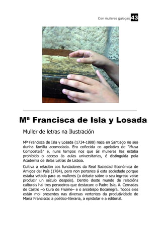 Cen mulleres galegas

43

______________________________________________________________________

Mª Francisca de Isla y Losada
Muller de letras na Ilustración
Mª Francisca de Isla y Losada (1734-1808) nace en Santiago no seo
dunha familia acomodada. Era coñecida co apelativo de “Musa
Compostelá” e, nuns tempos nos que ás mulleres lles estaba
prohibido o acceso ás aulas universitarias, é distinguida pola
Academia de Belas Letras de Lisboa.
Cultiva a relación cos fundadores da Real Sociedad Económica de
Amigos del País (1784), pero non pertence á esta sociedade porque
estaba vetada para as mulleres (o debate sobre o seu ingreso vaise
producir un século despois). Dentro deste mundo de relacións
culturais hai tres persoeiros que destacan: o Padre Isla, A. Cernadas
de Castro –o Cura de Fruime– e o arcebispo Bocanegra. Todos eles
están moi presentes nas diversas vertentes da produtividade de
María Francisca: a poético-literaria, a epistolar e a editorial.

 