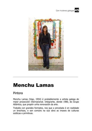 Cen mulleres galegas

45

______________________________________________________________________

Menchu Lamas
Pintora
Menchu Lamas (Vigo, 1954) é probablemente a artista galega de
maior proxección internacional. Integrante, dende 1980, do Grupo
Atlántica, que propón unha renovación da arte.
Traballa con grandes formatos, nos que a pincelada é en realidade
un brochazo, e son comúns na súa obra as imaxes de culturas
exóticas e primitivas.

 