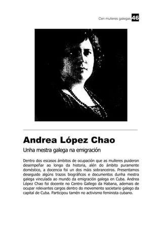 Cen mulleres galegas

46

______________________________________________________________________

Andrea López Chao
Unha mestra galega na emigración
Dentro dos escasos ámbitos de ocupación que as mulleres puideron
desempeñar ao longo da historia, alén do ámbito puramente
doméstico, a docencia foi un dos máis sobranceiros. Presentamos
deseguido algúns trazos biográficos e documentos dunha mestra
galega vinculada ao mundo da emigración galega en Cuba. Andrea
López Chao foi docente no Centro Gallego da Habana, ademais de
ocupar relevantes cargos dentro do movemento societario galego da
capital de Cuba. Participou tamén no activismo feminista cubano.

 