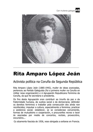 Cen mulleres galegas

48

______________________________________________________________________

Rita Amparo López Jeán
Activista política na Coruña da Segunda República
Rita Amparo López Jeán (1885-1942), muller de ideas avanzadas,
pertenceu ao Partido Galeguista (foi a primeira muller na Coruña en
militar nesa organización) e á Agrupación Republicana Feminina da
Coruña, da que foi secretaria e presidenta.
Os fins desta Agrupación eran contribuír ao triunfo da paz e da
fraternidade humana, da xustiza social e da democracia; defender
os dereitos femininos e traballar pola consecución dos aínda non
recoñecidos; impulsar a cultura, especialmente a feminina; practicar
a asistencia social; establecer, se se considerase conveniente,
formas de mutualismo e cooperación, e procurarlles recreo e lecer
ás asociadas por medio de concertos, recitais, proxeccións,
excursións...
Co alzamento fascista de 1936, vese obrigada a exiliarse en Francia.

 